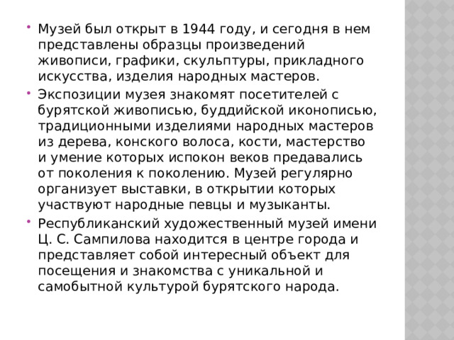 Музей был открыт в 1944 году, и сегодня в нем представлены образцы произведений живописи, графики, скульптуры, прикладного искусства, изделия народных мастеров. Экспозиции музея знакомят посетителей с бурятской живописью, буддийской иконописью, традиционными изделиями народных мастеров из дерева, конского волоса, кости, мастерство и умение которых испокон веков предавались от поколения к поколению. Музей регулярно организует выставки, в открытии которых участвуют народные певцы и музыканты. Республиканский художественный музей имени Ц. С. Сампилова находится в центре города и представляет собой интересный объект для посещения и знакомства с уникальной и самобытной культурой бурятского народа. 