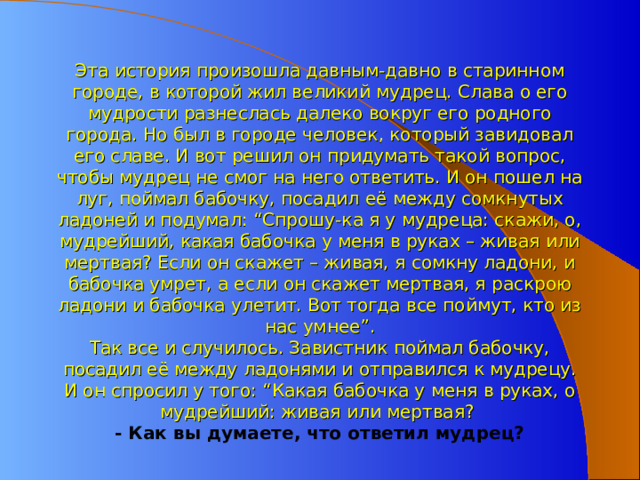 Эта история произошла давным-давно в старинном городе, в которой жил великий мудрец. Слава о его мудрости разнеслась далеко вокруг его родного города. Но был в городе человек, который завидовал его славе. И вот решил он придумать такой вопрос, чтобы мудрец не смог на него ответить. И он пошел на луг, поймал бабочку, посадил её между сомкнутых ладоней и подумал: “Спрошу-ка я у мудреца: скажи, о, мудрейший, какая бабочка у меня в руках – живая или мертвая? Если он скажет – живая, я сомкну ладони, и бабочка умрет, а если он скажет мертвая, я раскрою ладони и бабочка улетит. Вот тогда все поймут, кто из нас умнее”.  Так все и случилось. Завистник поймал бабочку, посадил её между ладонями и отправился к мудрецу. И он спросил у того: “Какая бабочка у меня в руках, о мудрейший: живая или мертвая?  - Как вы думаете, что ответил мудрец?   