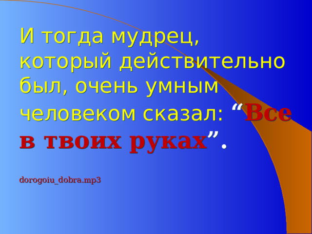 И тогда мудрец, который действительно был, очень умным человеком сказал: “ Все в твоих руках ”. dorogoiu_dobra.mp3   
