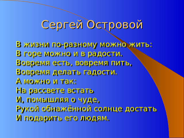Сергей Островой В жизни по-разному можно жить: В горе можно и в радости. Вовремя есть, вовремя пить, Вовремя делать гадости. А можно и так: На рассвете встать И, помышляя о чуде, Рукой обнажённой солнце достать И подарить его людям. 