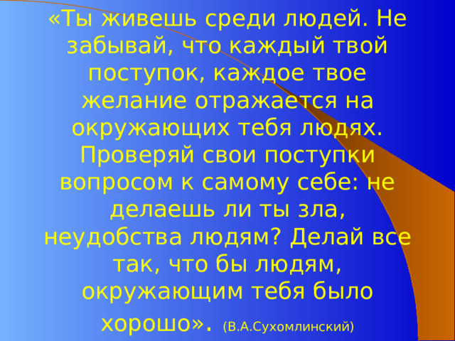 «Ты живешь среди людей. Не забывай, что каждый твой поступок, каждое твое желание отражается на окружающих тебя людях. Проверяй свои поступки вопросом к самому себе: не делаешь ли ты зла, неудобства людям? Делай все так, что бы людям, окружающим тебя было хорошо» . (В.А.Сухомлинский)   