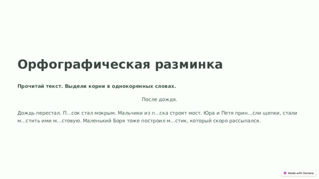 Орфографическая разминка Прочитай текст. Выдели корни в однокоренных словах. После дождя. Дождь перестал. П…сок стал мокрым. Мальчики из п…ска строят мост. Юра и Петя прин…сли щепки, стали м…стить ими м…стовую. Маленький Боря тоже построил м…стик, который скоро рассыпался.  