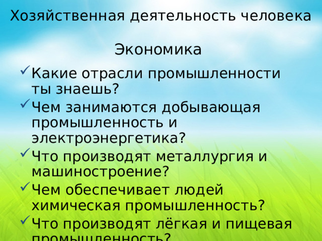 Хозяйственная деятельность человека Экономика Какие отрасли промышленности ты знаешь? Чем занимаются добывающая промышленность и электроэнергетика? Что производят металлургия и машиностроение? Чем обеспечивает людей химическая промышленность? Что производят лёгкая и пищевая промышленность?  