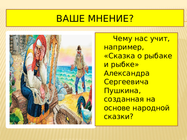 Ваше мнение?  Чему нас учит, например, «Сказка о рыбаке и рыбке» Александра Сергеевича Пушкина, созданная на основе народной сказки? 