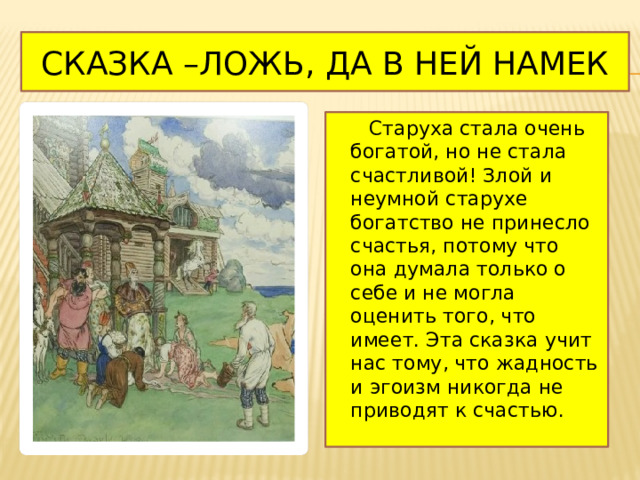 Сказка –ложь, да в ней намек  Старуха стала очень богатой, но не стала счастливой! Злой и неумной старухе богатство не принесло счастья, потому что она думала только о себе и не могла оценить того, что имеет. Эта сказка учит нас тому, что жадность и эгоизм никогда не приводят к счастью. 