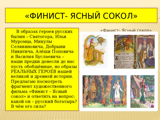 «Финист- Ясный сокол» «Финист- Ясный сокол»  В образах героев русских былин – Святогора, Ильи Муромца, Микулы Селяниновича, Добрыни Никитича, Алёши Поповича и Василия Буслаевича – наши предки донесли до нас пусть обобщённые, но образы РЕАЛЬНЫХ ГЕРОЕВ нашей великой и древней истории. Предлагаю посмотреть фрагмент художественного фильма «Финист – Ясный сокол» и ответить на вопрос: какой он – русский богатырь? В чём его сила? 