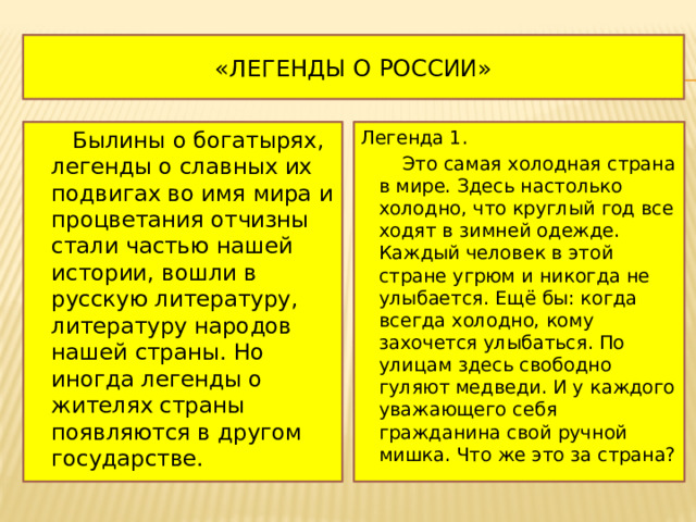 «Легенды о России»  Былины о богатырях, легенды о славных их подвигах во имя мира и процветания отчизны стали частью нашей истории, вошли в русскую литературу, литературу народов нашей страны. Но иногда легенды о жителях страны появляются в другом государстве. Легенда 1.  Это самая холодная страна в мире. Здесь настолько холодно, что круглый год все ходят в зимней одежде. Каждый человек в этой стране угрюм и никогда не улыбается. Ещё бы: когда всегда холодно, кому захочется улыбаться. По улицам здесь свободно гуляют медведи. И у каждого уважающего себя гражданина свой ручной мишка. Что же это за страна? 