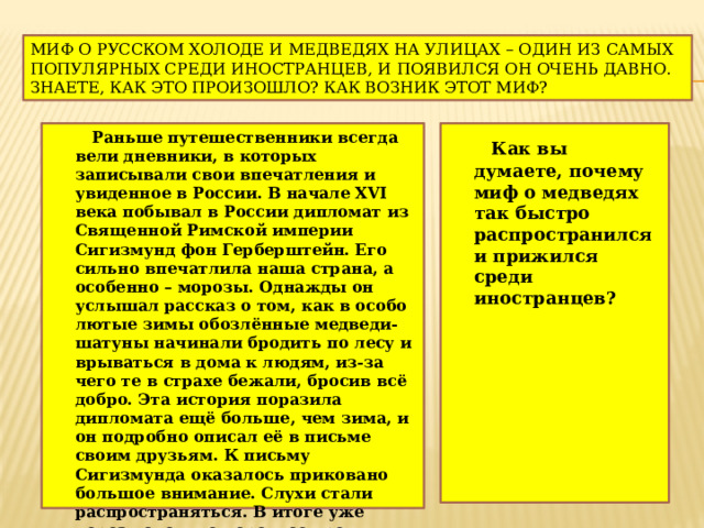 Миф о русском холоде и медведях на улицах – один из самых популярных среди иностранцев, и появился он очень давно. Знаете, как это произошло? Как возник этот миф?  Раньше путешественники всегда вели дневники, в которых записывали свои впечатления и увиденное в России. В начале XVI века побывал в России дипломат из Священной Римской империи Сигизмунд фон Герберштейн. Его сильно впечатлила наша страна, а особенно – морозы. Однажды он услышал рассказ о том, как в особо лютые зимы обозлённые медведи-шатуны начинали бродить по лесу и врываться в дома к людям, из-за чего те в страхе бежали, бросив всё добро. Эта история поразила дипломата ещё больше, чем зима, и он подробно описал её в письме своим друзьям. К письму Сигизмунда оказалось приковано большое внимание. Слухи стали распространяться. В итоге уже через довольно короткое время, половина Европы считала, что где-то там, в страшной и холодной России по городам ходят злые медведи.  Как вы думаете, почему миф о медведях так быстро распространился и прижился среди иностранцев? 