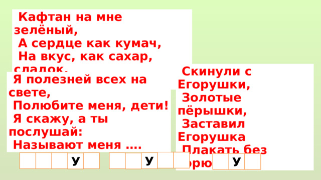  Кафтан на мне зелёный,  А сердце как кумач,  На вкус, как сахар, сладок,  А сам похож на мяч.  Скинули с Егорушки,  Золотые пёрышки,  Заставил Егорушка  Плакать без горюшка.  Я полезней всех на свете,  Полюбите меня, дети!  Я скажу, а ты послушай:  Называют меня ….  У  У У 