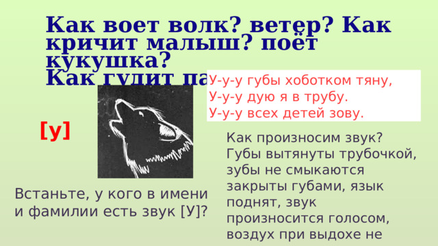 Как воет волк? ветер? Как кричит малыш? поёт кукушка? Как гудит паровоз У-у-у губы хоботком тяну, У-у-у дую я в трубу. У-у-у всех детей зову. [у] Как произносим звук? Губы вытянуты трубочкой, зубы не смыкаются закрыты губами, язык поднят, звук произносится голосом, воздух при выдохе не встречает преград. Встаньте, у кого в имени и фамилии есть звук [У]? 