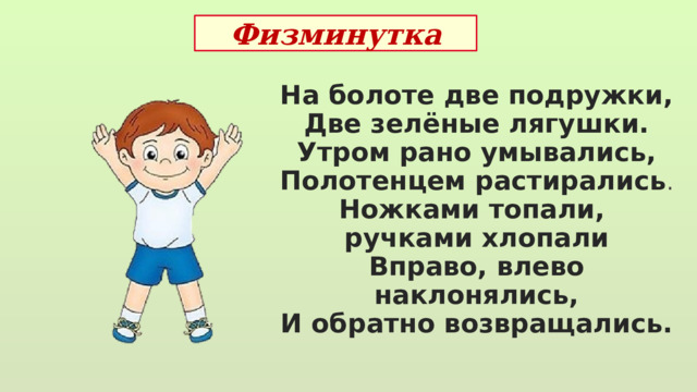 Физминутка На болоте две подружки, Две зелёные лягушки. Утром рано умывались, Полотенцем растирались . Ножками топали, ручками хлопали Вправо, влево наклонялись, И обратно возвращались.  
