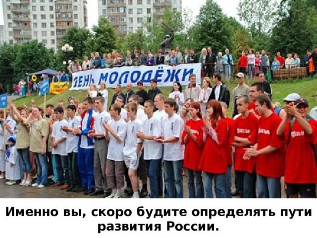 Именно вы, скоро будите определять пути развития России. 