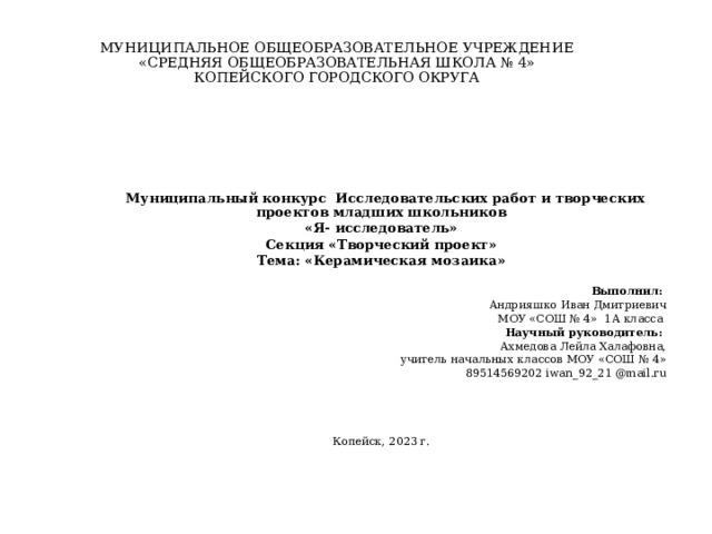 МУНИЦИПАЛЬНОЕ ОБЩЕОБРАЗОВАТЕЛЬНОЕ УЧРЕЖДЕНИЕ  «СРЕДНЯЯ ОБЩЕОБРАЗОВАТЕЛЬНАЯ ШКОЛА № 4»  КОПЕЙСКОГО ГОРОДСКОГО ОКРУГА      Муниципальный конкурс Исследовательских работ и творческих проектов младших школьников «Я- исследователь» Секция «Творческий проект» Тема: «Керамическая мозаика»   Выполнил: Андрияшко Иван Дмитриевич МОУ «СОШ № 4» 1А класса Научный руководитель:   Ахмедова Лейла Халафовна,  учитель начальных классов МОУ «СОШ № 4»  89514569202 iwan_92_21 @mail.ru     Копейск, 2023 г. 