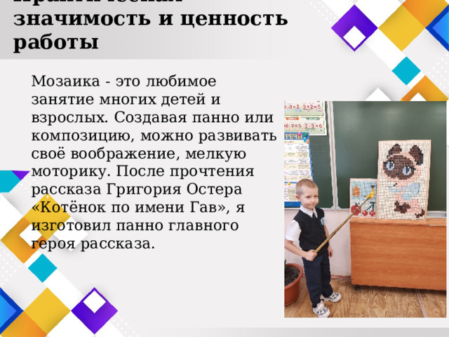 Практическая значимость и ценность работы Мозаика - это любимое занятие многих детей и взрослых. Создавая панно или композицию, можно развивать своё воображение, мелкую моторику. После прочтения рассказа Григория Остера «Котёнок по имени Гав», я изготовил панно главного героя рассказа. 