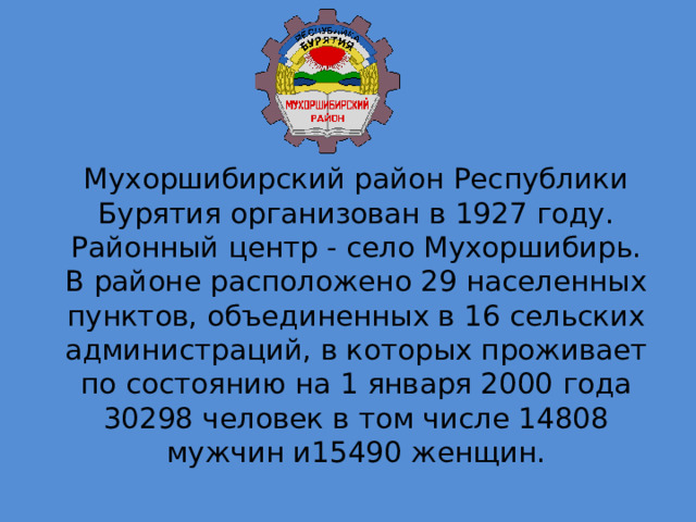 Мухоршибирский район Республики Бурятия организован в 1927 году. Районный центр - село Мухоршибирь. В районе расположено 29 населенных пунктов, объединенных в 16 сельских администраций, в которых проживает по состоянию на 1 января 2000 года 30298 человек в том числе 14808 мужчин и15490 женщин. 