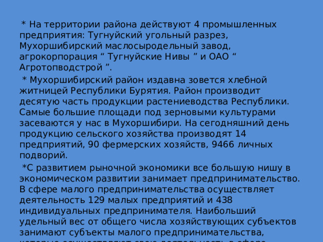  * На территории района действуют 4 промышленных предприятия: Тугнуйский угольный разрез, Мухоршибирский маслосыродельный завод, агрокорпорация “ Тугнуйские Нивы ” и ОАО “ Агротопводстрой ”.  * Мухоршибирский район издавна зовется хлебной житницей Республики Бурятия. Район производит десятую часть продукции растениеводства Республики. Самые большие площади под зерновыми культурами засеваются у нас в Мухоршибири. На сегодняшний день продукцию сельского хозяйства производят 14 предприятий, 90 фермерских хозяйств, 9466 личных подворий.  *С развитием рыночной экономики все большую нишу в экономическом развитии занимает предпринимательство. В сфере малого предпринимательства осуществляет деятельность 129 малых предприятий и 438 индивидуальных предпринимателя. Наибольший удельный вес от общего числа хозяйствующих субъектов занимают субъекты малого предпринимательства, которые осуществляют свою деятельность в сфере торговли, общественном питании и бытовых услугах. 