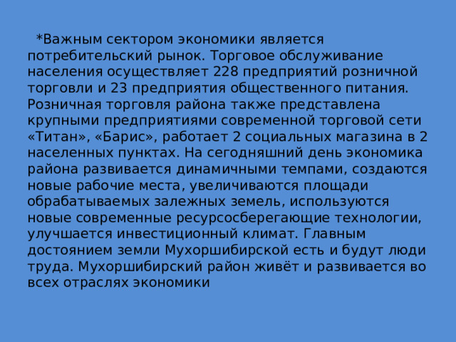 *Важным сектором экономики является потребительский рынок. Торговое обслуживание населения осуществляет 228 предприятий розничной торговли и 23 предприятия общественного питания. Розничная торговля района также представлена крупными предприятиями современной торговой сети «Титан», «Барис», работает 2 социальных магазина в 2 населенных пунктах. На сегодняшний день экономика района развивается динамичными темпами, создаются новые рабочие места, увеличиваются площади обрабатываемых залежных земель, используются новые современные ресурсосберегающие технологии, улучшается инвестиционный климат. Главным достоянием земли Мухоршибирской есть и будут люди труда. Мухоршибирский район живёт и развивается во всех отраслях экономики 