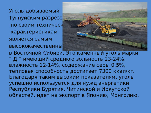 Уголь добываемый Тугнуйским разрезом,  по своим техническим  характеристикам является самым высококачественным в Восточной Сибири. Это каменный уголь марки “ Д ” имеющий среднюю зольность 23-24%, влажность 12-14%, содержание серы 0,5%, тепловая способность достигает 7300 ккал/кг. Благодаря таким высоким показателям, уголь успешно используется для нужд энергетики Республики Бурятия, Читинской и Иркутской областей, идет на экспорт в Японию, Монголию. 