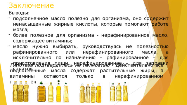 Заключение Выводы: подсолнечное масло полезно для организма, оно содержит ненасыщенные жирные кислоты, которые помогают работе мозга; более полезное для организма - нерафинированное масло, содержащее витамины; масло нужно выбирать, руководствуясь не полезностью рафинированного или нерафинированного масла, а исключительно по назначению – рафинированное – для приготовления пищи, нерафинированное – для заправки салатов. Гипотеза подтвердилась не полностью - Действительно все подсолнечные масла содержат растительные жиры, а витамины остаются только в нерафинированном подсолнечном масле 