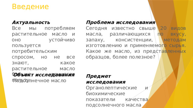 Введение Актуальность Проблема исследования Все мы потребляем растительное масло и оно устойчиво пользуется потребительским спросом, но не все знают, какое растительное масло больше принесет пользу Сегодня известно свыше 20 видов масла, различающихся по вкусу, запаху, консистенции, методам изготовлению и применяемого сырья. Какое же масло, из представленных образцов, более полезное? Объект исследования Подсолнечное масло Предмет исследования Органолептические и биохимические показатели качества подсолнечного масла 