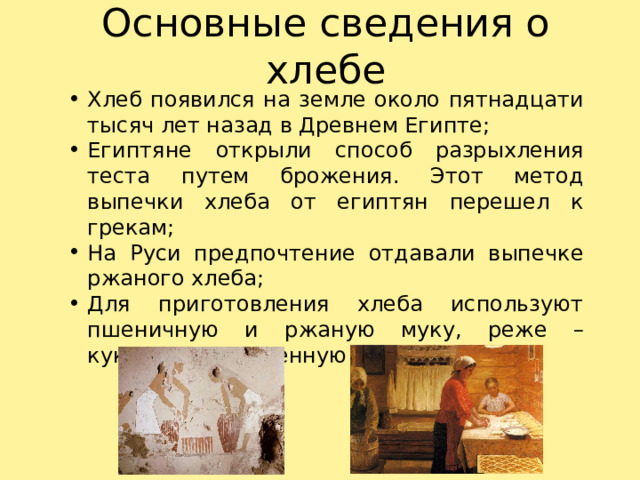 Основные сведения о хлебе Хлеб появился на земле около пятнадцати тысяч лет назад в Древнем Египте; Египтяне открыли способ разрыхления теста путем брожения. Этот метод выпечки хлеба от египтян перешел к грекам; На Руси предпочтение отдавали выпечке ржаного хлеба; Для приготовления хлеба используют пшеничную и ржаную муку, реже – кукурузную, ячменную и другие. 