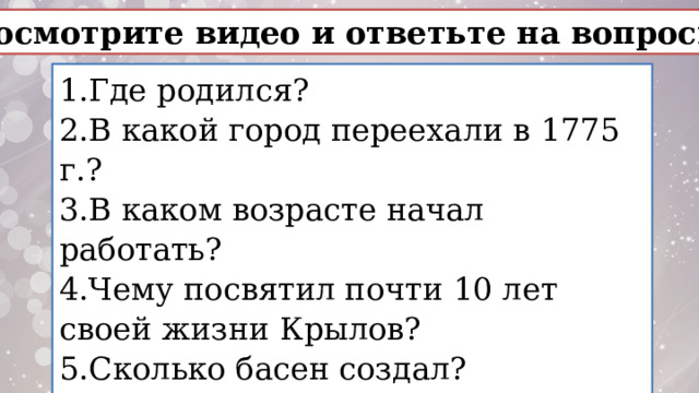 Посмотрите видео и ответьте на вопросы: 1.Где родился? 2.В какой город переехали в 1775 г.? 3.В каком возрасте начал работать? 4.Чему посвятил почти 10 лет своей жизни Крылов? 5.Сколько басен создал? 6.Какое событие аллегорически передано в басне «Обоз»? 