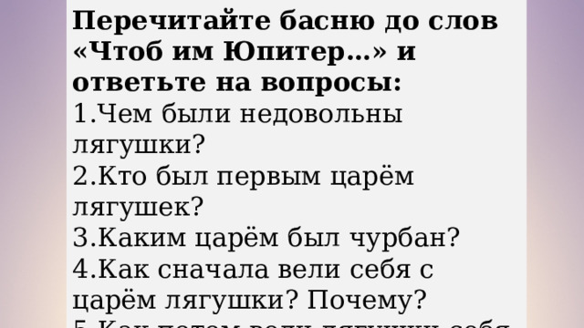 Перечитайте басню до слов «Чтоб им Юпитер…» и ответьте на вопросы: 1.Чем были недовольны лягушки? 2.Кто был первым царём лягушек? 3.Каким царём был чурбан? 4.Как сначала вели себя с царём лягушки? Почему? 5.Как потом вели лягушки себя с царём? 6.Как быстро им наскучил царь? 