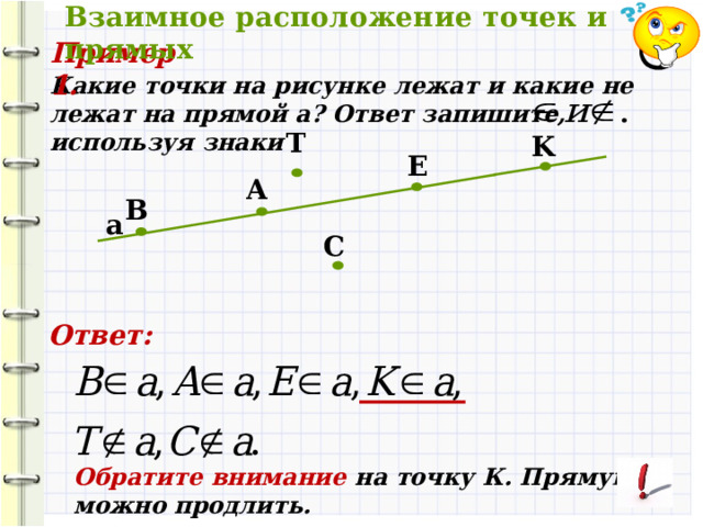 Взаимное расположение точек и прямых Пример 1. Какие точки на рисунке лежат и какие не лежат на прямой a? Ответ запишите, используя знаки T K E А B а C Ответ: Обратите внимание на точку К. Прямую a можно продлить. 