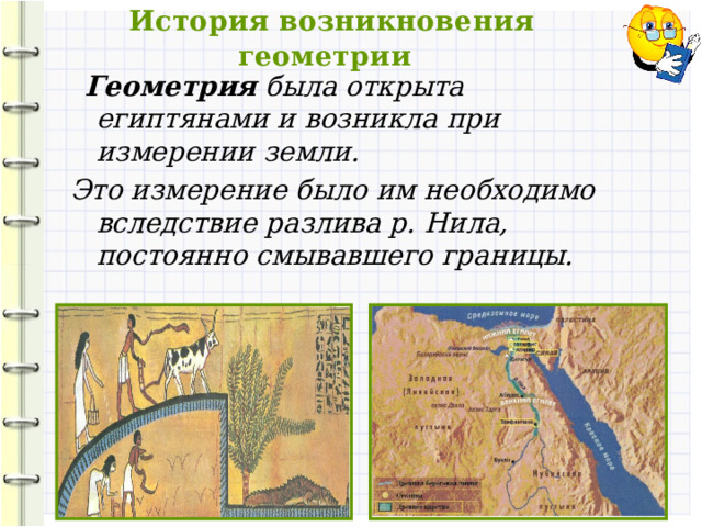  История возникновения геометрии  Геометрия была открыта египтянами и возникла при измерении земли. Это измерение было им необходимо вследствие разлива р. Нила, постоянно смывавшего границы.   