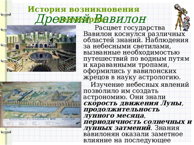  История возникновения геометрии Древний Вавилон  Расцвет государства Вавилон коснулся различных областей знаний. Наблюдения за небесными светилами, вызванные необходимостью путешествий по водным путям и караванными тропами, оформились у вавилонских жрецов в науку астрологию.  Изучение небесных явлений позволило им создать астрономию. Они знали скорость движения Луны , продолжительность лунного месяца , периодичность солнечных и лунных затмений . Знания вавилонян оказали заметное влияние на последующее развитие математики. 