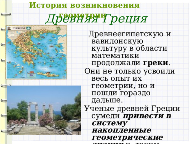  История возникновения геометрии Древняя Греция  Древнеегипетскую и вавилонскую культуру в области математики продолжали греки . Они не только усвоили весь опыт их геометрии, но и пошли гораздо дальше. Ученые древней Греции сумели привести в систему накопленные геометрические знания и, таким образом, заложить начала геометрии как науки. 
