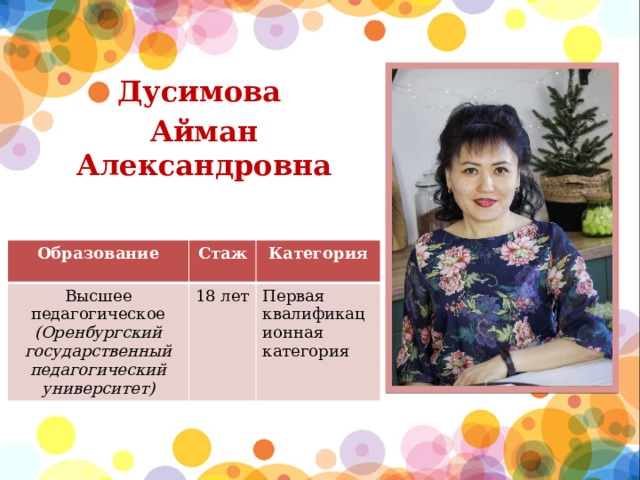 Дусимова Айман Александровна  Образование Высшее педагогическое (Оренбургский государственный педагогический университет) Стаж Категория 18 лет Первая квалификационная категория 
