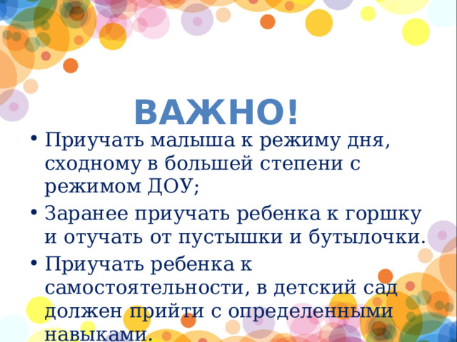 ВАЖНО! Приучать малыша к режиму дня, сходному в большей степени с режимом ДОУ; Заранее приучать ребенка к горшку и отучать от пустышки и бутылочки. Приучать ребенка к самостоятельности, в детский сад должен прийти с определенными навыками. 