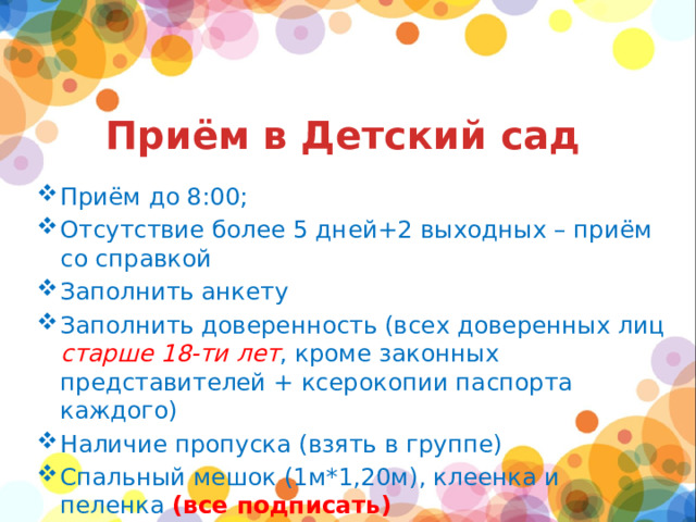 Приём в Детский сад Приём до 8:00; Отсутствие более 5 дней+2 выходных – приём со справкой Заполнить анкету Заполнить доверенность (всех доверенных лиц старше 18-ти лет , кроме законных представителей + ксерокопии паспорта каждого) Наличие пропуска (взять в группе) Спальный мешок (1м*1,20м), клеенка и пеленка (все подписать) 