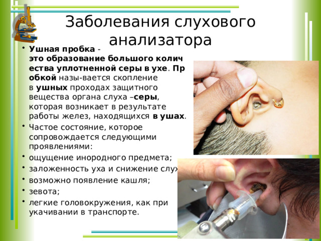 Заболевания слухового анализатора Ушная   пробка - это   образование   большого   количества   уплотненной   серы   в   ухе .  Пробкой  назы-вается скопление в  ушных  проходах защитного вещества органа слуха – серы , которая возникает в результате работы желез, находящихся  в   ушах . Частое состояние, которое сопровождается следующими проявлениями: ощущение инородного предмета; заложенность уха и снижение слуха; возможно появление кашля; зевота; легкие головокружения, как при укачивании в транспорте. 