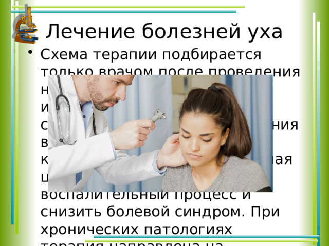 Лечение болезней уха Схема терапии подбирается только врачом после проведения необходимых методов исследования. Заниматься самолечением не стоит. Лечения в большинстве случаев носит комплексных характер. Главная цель – устранить воспалительный процесс и снизить болевой синдром. При хронических патологиях терапия направлена на продление периода ремиссии. 