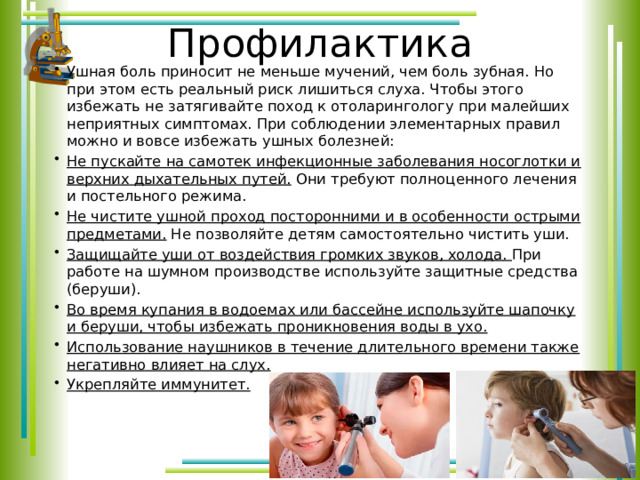 Профилактика Ушная боль приносит не меньше мучений, чем боль зубная. Но при этом есть реальный риск лишиться слуха. Чтобы этого избежать не затягивайте поход к отоларингологу при малейших неприятных симптомах. При соблюдении элементарных правил можно и вовсе избежать ушных болезней: Не пускайте на самотек инфекционные заболевания носоглотки и верхних дыхательных путей. Они требуют полноценного лечения и постельного режима. Не чистите ушной проход посторонними и в особенности острыми предметами. Не позволяйте детям самостоятельно чистить уши. Защищайте уши от воздействия громких звуков, холода. При работе на шумном производстве используйте защитные средства (беруши). Во время купания в водоемах или бассейне используйте шапочку и беруши, чтобы избежать проникновения воды в ухо. Использование наушников в течение длительного времени также негативно влияет на слух. Укрепляйте иммунитет. 