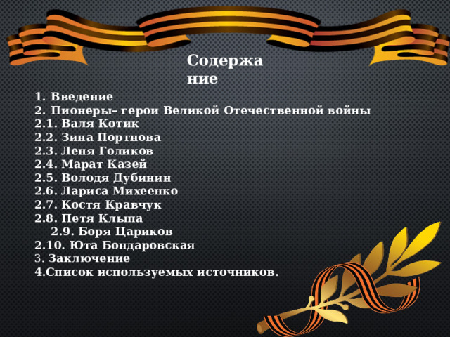 Содержание Введение Пионеры– герои Великой Отечественной войны 2.1. Валя Котик 2.2. Зина Портнова 2.3. Леня Голиков 2.4. Марат Казей 2.5. Володя Дубинин 2.6. Лариса Михеенко 2.7. Костя Кравчук 2.8. Петя Клыпа  2.9. Боря Цариков 2.10. Юта Бондаровская 3. Заключение 4.Список используемых источников. 