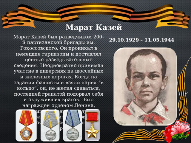 Марат Казей Марат Казей был разведчиком 200-й партизанской бригады им. Рокоссовского. Он проникал в немецкие гарнизоны и доставлял ценные разведывательные сведения. Неоднократно принимал участие в диверсиях на шоссейных и железных дорогах. Когда на задании фашисты и взяли парня “в кольцо”, он, не желая сдаваться, последней гранатой подорвал себя и окруживших врагов. Был награжден орденом Ленина, медалями “За боевые заслуги” и “За отвагу”. Присвоено звание Героя Советского Союза посмертно. 29.10.1929 – 11.05.1944 