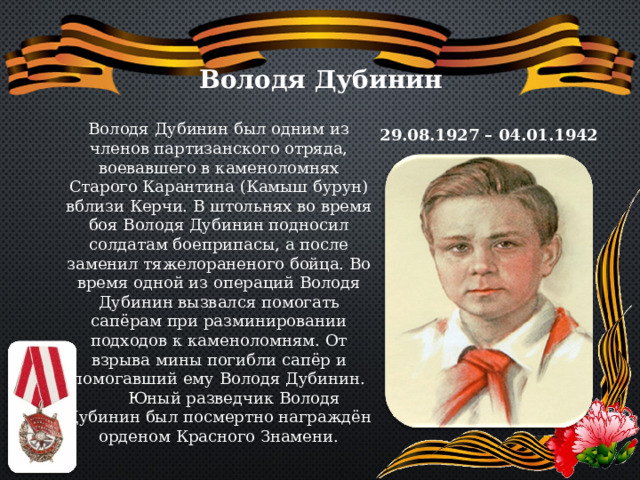 Володя Дубинин Володя Дубинин был одним из членов партизанского отряда, воевавшего в каменоломнях Старого Карантина (Камыш бурун) вблизи Керчи. В штольнях во время боя Володя Дубинин подносил солдатам боеприпасы, а после заменил тяжелораненого бойца. Во время одной из операций Володя Дубинин вызвался помогать сапёрам при разминировании подходов к каменоломням. От взрыва мины погибли сапёр и помогавший ему Володя Дубинин.  Юный разведчик Володя Дубинин был посмертно награждён орденом Красного Знамени. 29.08.1927 – 04.01.1942 