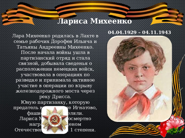 Лариса Михеенко 04.04.1929 – 04.11.1943 Лара Михеенко родилась в Лахте в семье рабочих Дорофея Ильича и Татьяны Андреевны Михеенко. После начала войны ушла в партизанский отряд и стала связной, добывала сведенья о расположении немецких войск, участвовала в операциях по разведке и принимала активное участие в операции по взрыву железнодорожного моста через реку Дрисса. Юную партизанку, которую предатель выдал в селе Игнатово, фашисты расстреляли. Лариса Михеенко посмертно награждена орденом Отечественной войны 1 степени. 