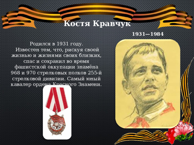 Костя Кравчук 1931—1984 Родился в 1931 году.  Известен тем, что, рискуя своей жизнью и жизнями своих близких, спас и сохранил во время фашистской оккупации знамёна 968 и 970 стрелковых полков 255-й стрелковой дивизии. Самый юный кавалер ордена Красного Знамени. 