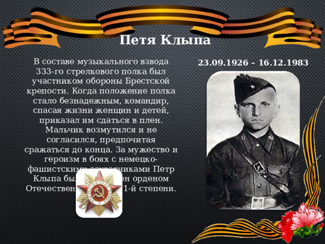 Петя Клыпа В составе музыкального взвода 333-го стрелкового полка был участником обороны Брестской крепости. Когда положение полка стало безнадежным, командир, спасая жизни женщин и детей, приказал им сдаться в плен. Мальчик возмутился и не согласился, предпочитая сражаться до конца. За мужество и героизм в боях с немецко-фашистскими захватчиками Петр Клыпа был награжден орденом Отечественной войны 1-й степени. 23.09.1926 – 16.12.1983 
