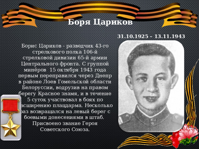 Боря Цариков 31.10.1925 – 13.11.1943 Борис Цариков - разведчик 43-го стрелкового полка 106-й стрелковой дивизии 65-й армии Центрального фронта. С группой минёров 15 октября 1943 года первым переправился через Днепр в районе Лоев Гомельской области Белоруссии, водрузив на правом берегу Красное знамя, и в течение 5 суток участвовал в боях по расширению плацдарма. Несколько раз возвращался на левый берег с боевыми донесениями в штаб. Присвоено звание Героя Советского Союза. 