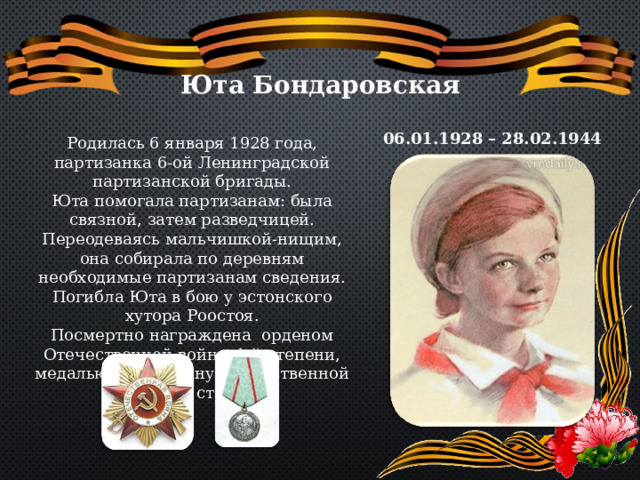 Юта Бондаровская 06.01.1928 – 28.02.1944 Родилась 6 января 1928 года, партизанка 6-ой Ленинградской партизанской бригады. Юта помогала партизанам: была связной, затем разведчицей. Переодеваясь мальчишкой-нищим, она собирала по деревням необходимые партизанам сведения. Погибла Юта в бою у эстонского хутора Роостоя. Посмертно награждена орденом Отечественной войны 1-й степени, медалью «Партизану Отечественной войны» 1 степени. 
