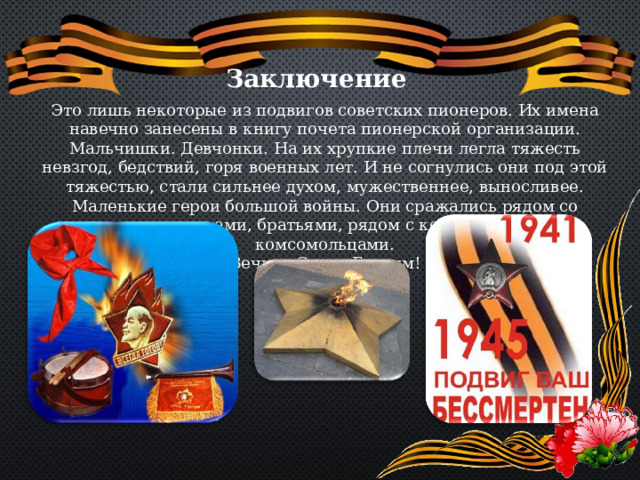 Заключение Это лишь некоторые из подвигов советских пионеров. Их имена навечно занесены в книгу почета пионерской организации. Мальчишки. Девчонки. На их хрупкие плечи легла тяжесть невзгод, бедствий, горя военных лет. И не согнулись они под этой тяжестью, стали сильнее духом, мужественнее, выносливее. Маленькие герои большой войны. Они сражались рядом со старшими- отцами, братьями, рядом с коммунистами и комсомольцами. Вечная Слава Героям! 