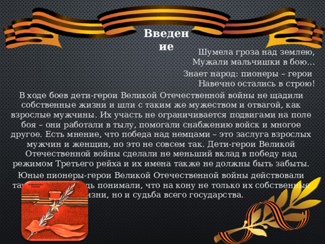 Введение Шумела гроза над землею,  Мужали мальчишки в бою… Знает народ: пионеры – герои  Навечно остались в строю! В ходе боев дети-герои Великой Отечественной войны не щадили собственные жизни и шли с таким же мужеством и отвагой, как взрослые мужчины. Их участь не ограничивается подвигами на поле боя – они работали в тылу, помогали снабжению войск и многое другое. Есть мнение, что победа над немцами – это заслуга взрослых мужчин и женщин, но это не совсем так. Дети-герои Великой Отечественной войны сделали не меньший вклад в победу над режимом Третьего рейха и их имена также не должны быть забыты. Юные пионеры-герои Великой Отечественной войны действовали также храбро, ведь понимали, что на кону не только их собственные жизни, но и судьба всего государства. 
