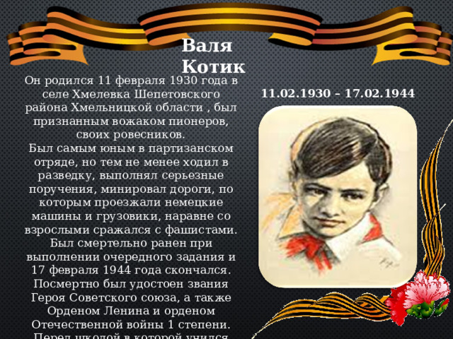 Валя Котик Он родился 11 февраля 1930 года в селе Хмелевка Шепетовского района Хмельницкой области , был признанным вожаком пионеров, своих ровесников. Был самым юным в партизанском отряде, но тем не менее ходил в разведку, выполнял серьезные поручения, минировал дороги, по которым проезжали немецкие машины и грузовики, наравне со взрослыми сражался с фашистами. Был смертельно ранен при выполнении очередного задания и 17 февраля 1944 года скончался. Посмертно был удостоен звания Героя Советского союза, а также Орденом Ленина и орденом Отечественной войны 1 степени. Перед школой в которой учился Валя, ему поставлен памятник. 11.02.1930 – 17.02.1944 