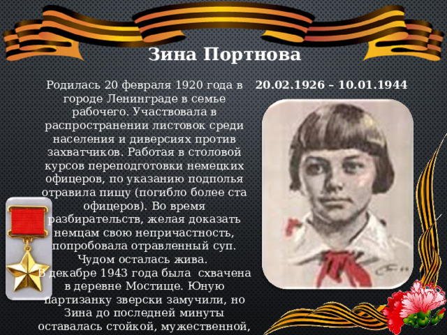Зина Портнова Родилась 20 февраля 1920 года в городе Ленинграде в семье рабочего. Участвовала в распространении листовок среди населения и диверсиях против захватчиков. Работая в столовой курсов переподготовки немецких офицеров, по указанию подполья отравила пищу (погибло более ста офицеров). Во время разбирательств, желая доказать немцам свою непричастность, попробовала отравленный суп. Чудом осталась жива. В декабре 1943 года была схвачена в деревне Мостище. Юную партизанку зверски замучили, но Зина до последней минуты оставалась стойкой, мужественной, несгибаемой. И Родина посмертно отметила ее подвиг высшим своим званием- званием Героя Советского союза. 20.02.1926 – 10.01.1944 