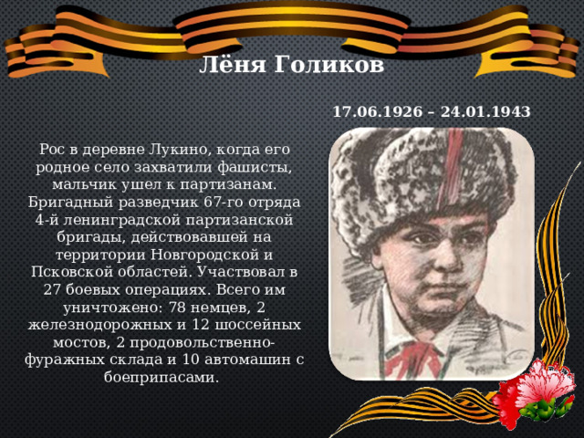 Лёня Голиков 17.06.1926 – 24.01.1943 Рос в деревне Лукино, когда его родное село захватили фашисты, мальчик ушел к партизанам. Бригадный разведчик 67-го отряда 4-й ленинградской партизанской бригады, действовавшей на территории Новгородской и Псковской областей. Участвовал в 27 боевых операциях. Всего им уничтожено: 78 немцев, 2 железнодорожных и 12 шоссейных мостов, 2 продовольственно-фуражных склада и 10 автомашин с боеприпасами. 